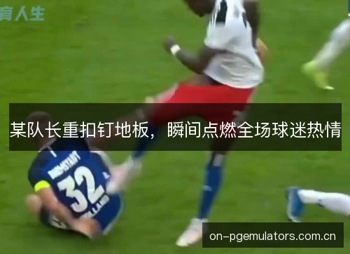 某队长重扣钉地板,瞬间点燃全场球迷热情 某队长重扣钉地板,瞬间点燃全场球迷热情