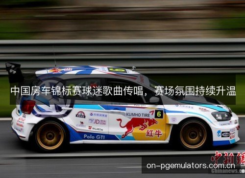 中国房车锦标赛球迷歌曲传唱,赛场氛围持续升温 中国房车锦标赛球迷歌曲传唱,赛场氛围持续升温